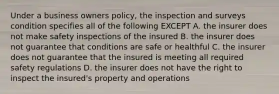 Under a business owners policy, the inspection and surveys condition specifies all of the following EXCEPT A. the insurer does not make safety inspections of the insured B. the insurer does not guarantee that conditions are safe or healthful C. the insurer does not guarantee that the insured is meeting all required safety regulations D. the insurer does not have the right to inspect the insured's property and operations