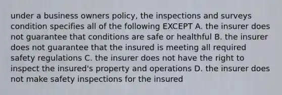 under a business owners policy, the inspections and surveys condition specifies all of the following EXCEPT A. the insurer does not guarantee that conditions are safe or healthful B. the insurer does not guarantee that the insured is meeting all required safety regulations C. the insurer does not have the right to inspect the insured's property and operations D. the insurer does not make safety inspections for the insured