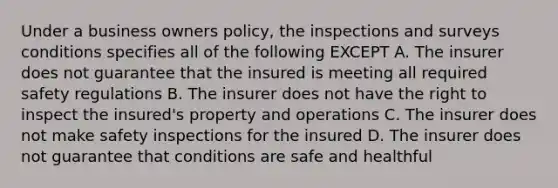 Under a business owners policy, the inspections and surveys conditions specifies all of the following EXCEPT A. The insurer does not guarantee that the insured is meeting all required safety regulations B. The insurer does not have the right to inspect the insured's property and operations C. The insurer does not make safety inspections for the insured D. The insurer does not guarantee that conditions are safe and healthful