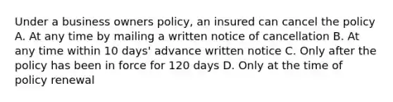 Under a business owners policy, an insured can cancel the policy A. At any time by mailing a written notice of cancellation B. At any time within 10 days' advance written notice C. Only after the policy has been in force for 120 days D. Only at the time of policy renewal