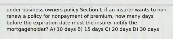 under business owners policy Section I, if an insurer wants to non renew a policy for nonpayment of premium, how many days before the expiration date must the insurer notify the mortgageholder? A) 10 days B) 15 days C) 20 days D) 30 days