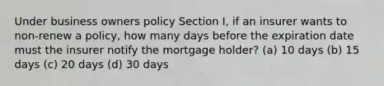 Under business owners policy Section I, if an insurer wants to non-renew a policy, how many days before the expiration date must the insurer notify the mortgage holder? (a) 10 days (b) 15 days (c) 20 days (d) 30 days