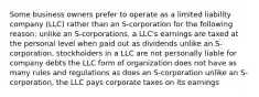 Some business owners prefer to operate as a limited liability company (LLC) rather than an S-corporation for the following reason: unlike an S-corporations, a LLC's earnings are taxed at the personal level when paid out as dividends unlike an S-corporation, stockholders in a LLC are not personally liable for company debts the LLC form of organization does not have as many rules and regulations as does an S-corporation unlike an S-corporation, the LLC pays corporate taxes on its earnings