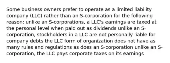 Some business owners prefer to operate as a limited liability company (LLC) rather than an S-corporation for the following reason: unlike an S-corporations, a LLC's earnings are taxed at the personal level when paid out as dividends unlike an S-corporation, stockholders in a LLC are not personally liable for company debts the LLC form of organization does not have as many rules and regulations as does an S-corporation unlike an S-corporation, the LLC pays corporate taxes on its earnings