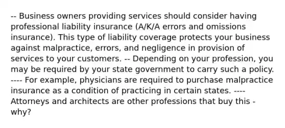 -- Business owners providing services should consider having professional liability insurance (A/K/A errors and omissions insurance). This type of liability coverage protects your business against malpractice, errors, and negligence in provision of services to your customers. -- Depending on your profession, you may be required by your state government to carry such a policy. ---- For example, physicians are required to purchase malpractice insurance as a condition of practicing in certain states. ---- Attorneys and architects are other professions that buy this - why?