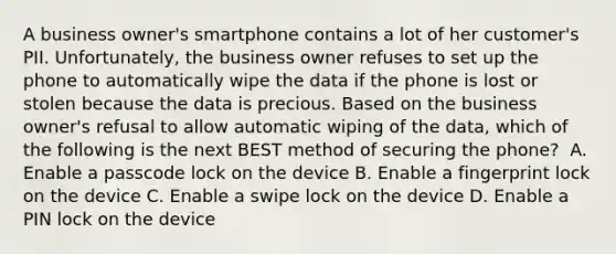 A business owner's smartphone contains a lot of her customer's PII. Unfortunately, the business owner refuses to set up the phone to automatically wipe the data if the phone is lost or stolen because the data is precious. Based on the business owner's refusal to allow automatic wiping of the data, which of the following is the next BEST method of securing the phone? ​ A. Enable a passcode lock on the device​ B. Enable a fingerprint lock on the device​ C. Enable a swipe lock on the device​ D. Enable a PIN lock on the device