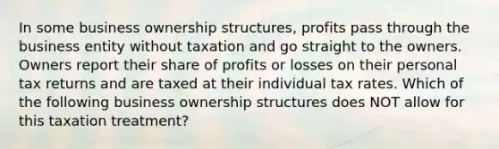 In some business ownership structures, profits pass through the business entity without taxation and go straight to the owners. Owners report their share of profits or losses on their personal tax returns and are taxed at their individual tax rates. Which of the following business ownership structures does NOT allow for this taxation treatment?