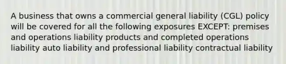 A business that owns a commercial general liability (CGL) policy will be covered for all the following exposures EXCEPT: premises and operations liability products and completed operations liability auto liability and professional liability contractual liability