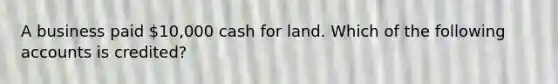 A business paid 10,000 cash for land. Which of the following accounts is credited?