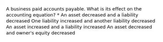 A business paid accounts payable. What is its effect on the accounting equation? * An asset decreased and a liability decreased One liability increased and another liability decreased An asset increased and a liability increased An asset decreased and owner's equity decreased