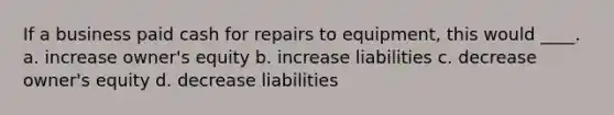 If a business paid cash for repairs to equipment, this would ____. a. increase owner's equity b. increase liabilities c. decrease owner's equity d. decrease liabilities