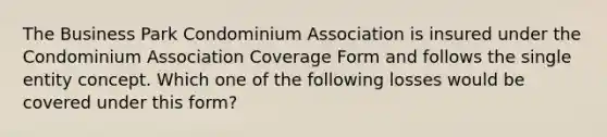 The Business Park Condominium Association is insured under the Condominium Association Coverage Form and follows the single entity concept. Which one of the following losses would be covered under this form?