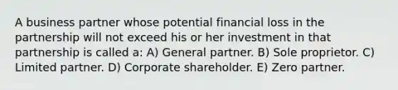 A business partner whose potential financial loss in the partnership will not exceed his or her investment in that partnership is called a: A) General partner. B) Sole proprietor. C) Limited partner. D) Corporate shareholder. E) Zero partner.