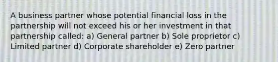 A business partner whose potential financial loss in the partnership will not exceed his or her investment in that partnership called: a) General partner b) Sole proprietor c) Limited partner d) Corporate shareholder e) Zero partner