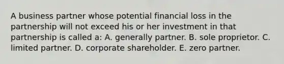 A business partner whose potential financial loss in the partnership will not exceed his or her investment in that partnership is called a: A. generally partner. B. sole proprietor. C. limited partner. D. corporate shareholder. E. zero partner.