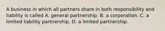 A business in which all partners share in both responsibility and liability is called A. general partnership. B. a corporation. C. a limited liability partnership. D. a limited partnership.