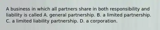 A business in which all partners share in both responsibility and liability is called A. general partnership. B. a limited partnership. C. a limited liability partnership. D. a corporation.