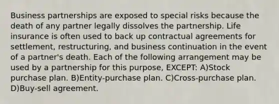 Business partnerships are exposed to special risks because the death of any partner legally dissolves the partnership. Life insurance is often used to back up contractual agreements for settlement, restructuring, and business continuation in the event of a partner's death. Each of the following arrangement may be used by a partnership for this purpose, EXCEPT: A)Stock purchase plan. B)Entity-purchase plan. C)Cross-purchase plan. D)Buy-sell agreement.