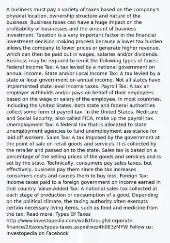 A business must pay a variety of taxes based on the company's physical location, ownership structure and nature of the business. Business taxes can have a huge impact on the profitability of businesses and the amount of business investment. Taxation is a very important factor in the financial investment decision-making process because a lower tax burden allows the company to lower prices or generate higher revenue, which can then be paid out in wages, salaries and/or dividends. Business may be required to remit the following types of taxes: Federal Income Tax: A tax levied by a national government on annual income. State and/or Local Income Tax: A tax levied by a state or local government on annual income. Not all states have implemented state level income taxes. Payroll Tax: A tax an employer withholds and/or pays on behalf of their employees based on the wage or salary of the employee. In most countries, including the United States, both state and federal authorities collect some form of payroll tax. In the United States, Medicare and Social Security, also called FICA, make up the payroll tax. Unemployment Tax: A federal tax that is allocated to state unemployment agencies to fund unemployment assistance for laid-off workers. Sales Tax: A tax imposed by the government at the point of sale on retail goods and services. It is collected by the retailer and passed on to the state. Sales tax is based on a percentage of the selling prices of the goods and services and is set by the state. Technically, consumers pay sales taxes, but effectively, business pay them since the tax increases consumers costs and causes them to buy less. Foreign Tax: Income taxes paid to a foreign government on income earned in that country. Value-Added Tax: A national sales tax collected at each stage of production or consumption of a good. Depending on the political climate, the taxing authority often exempts certain necessary living items, such as food and medicine from the tax. Read more: Types Of Taxes http://www.investopedia.com/walkthrough/corporate-finance/2/taxes/types-taxes.aspx#ixzz4h0E3zMYW Follow us: Investopedia on Facebook