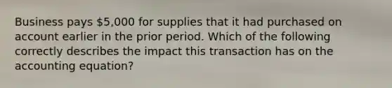 Business pays 5,000 for supplies that it had purchased on account earlier in the prior period. Which of the following correctly describes the impact this transaction has on <a href='https://www.questionai.com/knowledge/k7UJ6J5ODQ-the-accounting-equation' class='anchor-knowledge'>the accounting equation</a>?