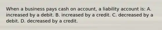 When a business pays cash on account, a liability account is: A. increased by a debit. B. increased by a credit. C. decreased by a debit. D. decreased by a credit.