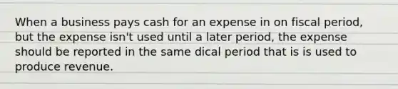 When a business pays cash for an expense in on fiscal period, but the expense isn't used until a later period, the expense should be reported in the same dical period that is is used to produce revenue.