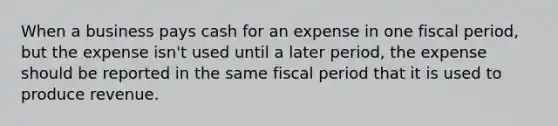 When a business pays cash for an expense in one fiscal period, but the expense isn't used until a later period, the expense should be reported in the same fiscal period that it is used to produce revenue.