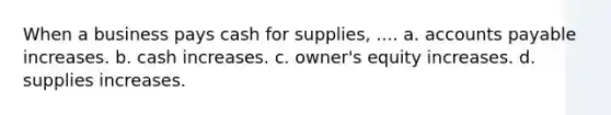 When a business pays cash for supplies, .... a. accounts payable increases. b. cash increases. c. owner's equity increases. d. supplies increases.