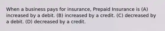 When a business pays for insurance, Prepaid Insurance is (A) increased by a debit. (B) increased by a credit. (C) decreased by a debit. (D) decreased by a credit.