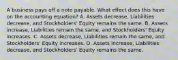 A business pays off a note payable. What effect does this have on the accounting​ equation? A. Assets​ decrease, Liabilities​ decrease, and​ Stockholders' Equity remains the same. B. Assets​ increase, Liabilities remain the​ same, and​ Stockholders' Equity increases. C. Assets​ decrease, Liabilities remain the​ same, and​ Stockholders' Equity increases. D. Assets​ increase, Liabilities​ decrease, and​ Stockholders' Equity remains the same.