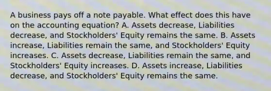 A business pays off a note payable. What effect does this have on the accounting​ equation? A. Assets​ decrease, Liabilities​ decrease, and​ Stockholders' Equity remains the same. B. Assets​ increase, Liabilities remain the​ same, and​ Stockholders' Equity increases. C. Assets​ decrease, Liabilities remain the​ same, and​ Stockholders' Equity increases. D. Assets​ increase, Liabilities​ decrease, and​ Stockholders' Equity remains the same.