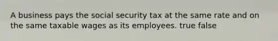 A business pays the social security tax at the same rate and on the same taxable wages as its employees. true false