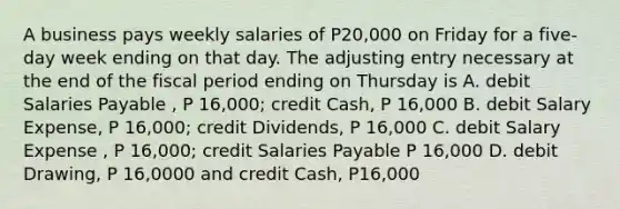 A business pays weekly salaries of P20,000 on Friday for a five-day week ending on that day. The adjusting entry necessary at the end of the fiscal period ending on Thursday is A. debit Salaries Payable , P 16,000; credit Cash, P 16,000 B. debit Salary Expense, P 16,000; credit Dividends, P 16,000 C. debit Salary Expense , P 16,000; credit Salaries Payable P 16,000 D. debit Drawing, P 16,0000 and credit Cash, P16,000