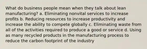 What do business people mean when they talk about lean manufacturing? a. Eliminating nonvital services to increase profits b. Reducing resources to increase productivity and increase the ability to compete globally c. Eliminating waste from all of the activities required to produce a good or service d. Using as many recycled products in the manufacturing process to reduce the carbon footprint of the industry