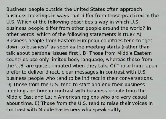 Business people outside the United States often approach business meetings in ways that differ from those practiced in the U.S. Which of the following describes a way in which U.S. business people differ from other people around the world? In other words, which of the following statements is true? A) Business people from Eastern European countries tend to "get down to business" as soon as the meeting starts (rather than talk about personal issues first). B) Those from Middle Eastern countries use only limited body language, whereas those from the U.S. are quite animated when they talk. C) Those from Japan prefer to deliver direct, clear messages in contrast with U.S. business people who tend to be indirect in their conversations. D) Those from the U.S. tend to start and end their business meetings on time in contrast with business people from the Middle East and Latin American regions who are very casual about time. E) Those from the U.S. tend to raise their voices in contrast with Middle Easterners who speak softly.