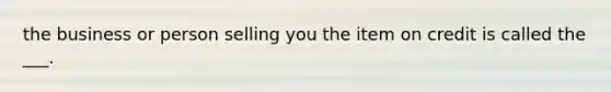 the business or person selling you the item on credit is called the ___.