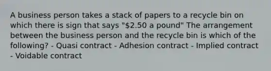 A business person takes a stack of papers to a recycle bin on which there is sign that says "2.50 a pound" The arrangement between the business person and the recycle bin is which of the following? - Quasi contract - Adhesion contract - Implied contract - Voidable contract