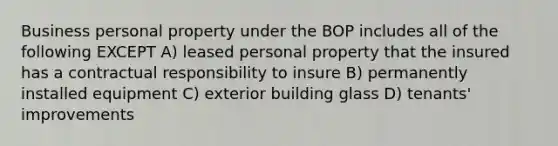 Business personal property under the BOP includes all of the following EXCEPT A) leased personal property that the insured has a contractual responsibility to insure B) permanently installed equipment C) exterior building glass D) tenants' improvements