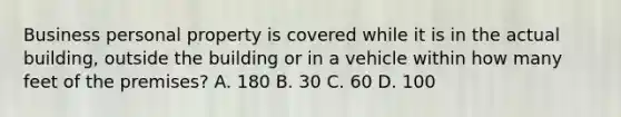 Business personal property is covered while it is in the actual building, outside the building or in a vehicle within how many feet of the premises? A. 180 B. 30 C. 60 D. 100