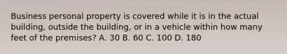 Business personal property is covered while it is in the actual building, outside the building, or in a vehicle within how many feet of the premises? A. 30 B. 60 C. 100 D. 180