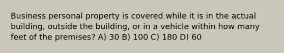 Business personal property is covered while it is in the actual building, outside the building, or in a vehicle within how many feet of the premises? A) 30 B) 100 C) 180 D) 60