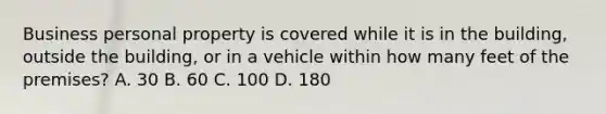 Business personal property is covered while it is in the building, outside the building, or in a vehicle within how many feet of the premises? A. 30 B. 60 C. 100 D. 180