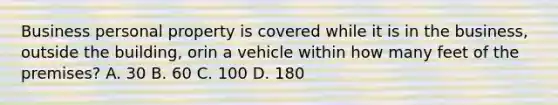 Business personal property is covered while it is in the business, outside the building, orin a vehicle within how many feet of the premises? A. 30 B. 60 C. 100 D. 180