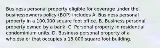 Business personal property eligible for coverage under the businessowners policy (BOP) includes A. Business personal property in a 100,000 square foot office. B. Business personal property owned by a bank. C. Personal property in residential condominium units. D. Business personal property of a wholesaler that occupies a 15,000 square foot building.