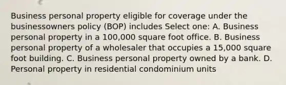 Business personal property eligible for coverage under the businessowners policy (BOP) includes Select one: A. Business personal property in a 100,000 square foot office. B. Business personal property of a wholesaler that occupies a 15,000 square foot building. C. Business personal property owned by a bank. D. Personal property in residential condominium units