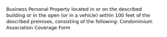 Business Personal Property located in or on the described building or in the open (or in a vehicle) within 100 feet of the described premises, consisting of the following: Condominium Association Coverage Form