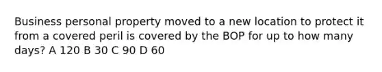 Business personal property moved to a new location to protect it from a covered peril is covered by the BOP for up to how many days? A 120 B 30 C 90 D 60