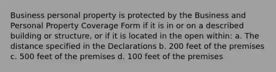 Business personal property is protected by the Business and Personal Property Coverage Form if it is in or on a described building or structure, or if it is located in the open within: a. The distance specified in the Declarations b. 200 feet of the premises c. 500 feet of the premises d. 100 feet of the premises