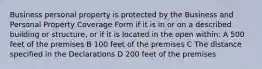 Business personal property is protected by the Business and Personal Property Coverage Form if it is in or on a described building or structure, or if it is located in the open within: A 500 feet of the premises B 100 feet of the premises C The distance specified in the Declarations D 200 feet of the premises