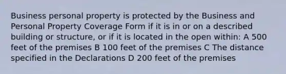 Business personal property is protected by the Business and Personal Property Coverage Form if it is in or on a described building or structure, or if it is located in the open within: A 500 feet of the premises B 100 feet of the premises C The distance specified in the Declarations D 200 feet of the premises